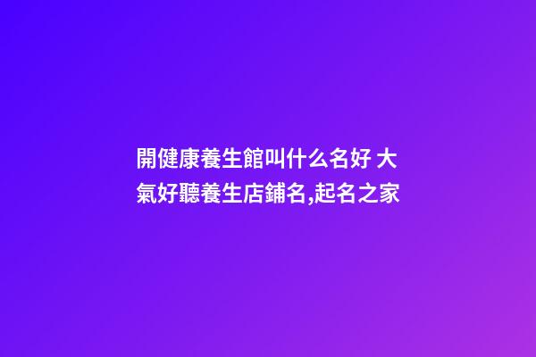 開健康養生館叫什么名好 大氣好聽養生店鋪名,起名之家